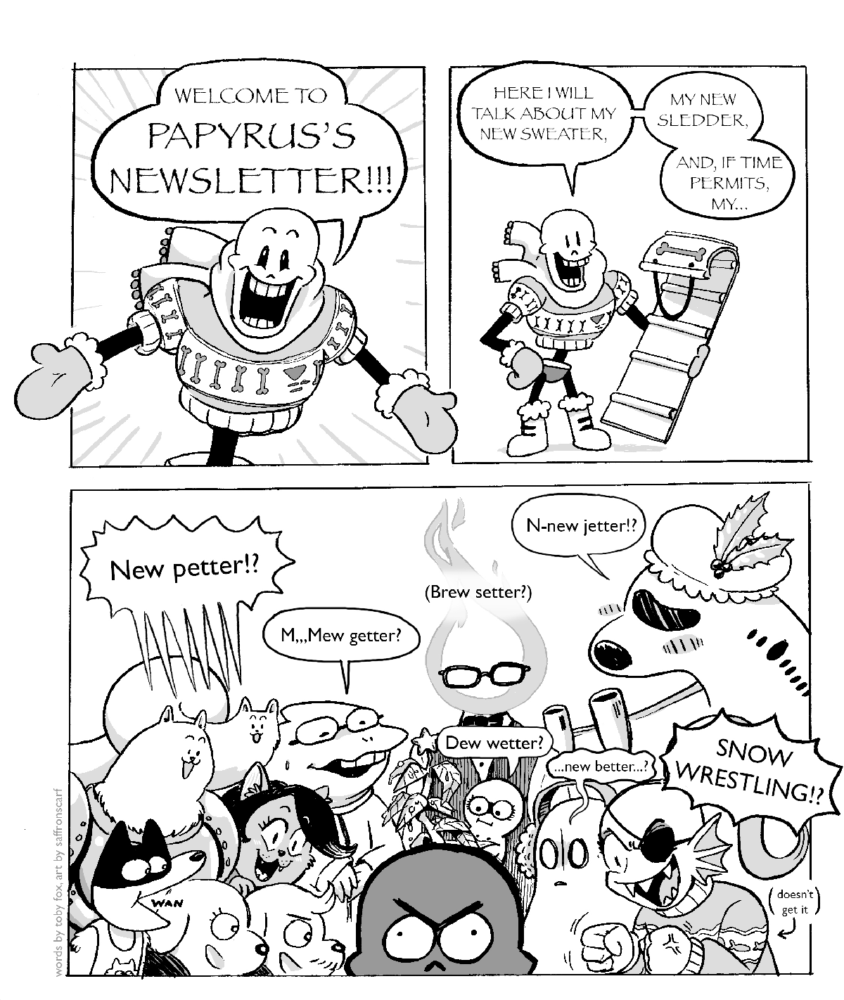 Page one of two. Three panels. First panel shows Papyrus in a holiday sweater, exclaiming 'WELCOME TO PAPYRUS'S NEWSLETTER!'. Second panel shows Papyrus holding a scarf, saying 'HERE I WILL TALK ABOUT MY NEW SWEATER, MY NEW SLEDDER, AND IF TIME PERMITS, MY...'. Third panel shows Papyrus upset, as many characters from Snowdin appear. Snow dogs ask 'New petter!?', Alphys asks 'M...Mew getter?', Grillby asks 'Brew setter?', Tsunderplane asks 'N-new jetter!?', Napstablook asks '...new better...?', Undyne doesn't get it and asks 'SNOW WRESTLING!?'