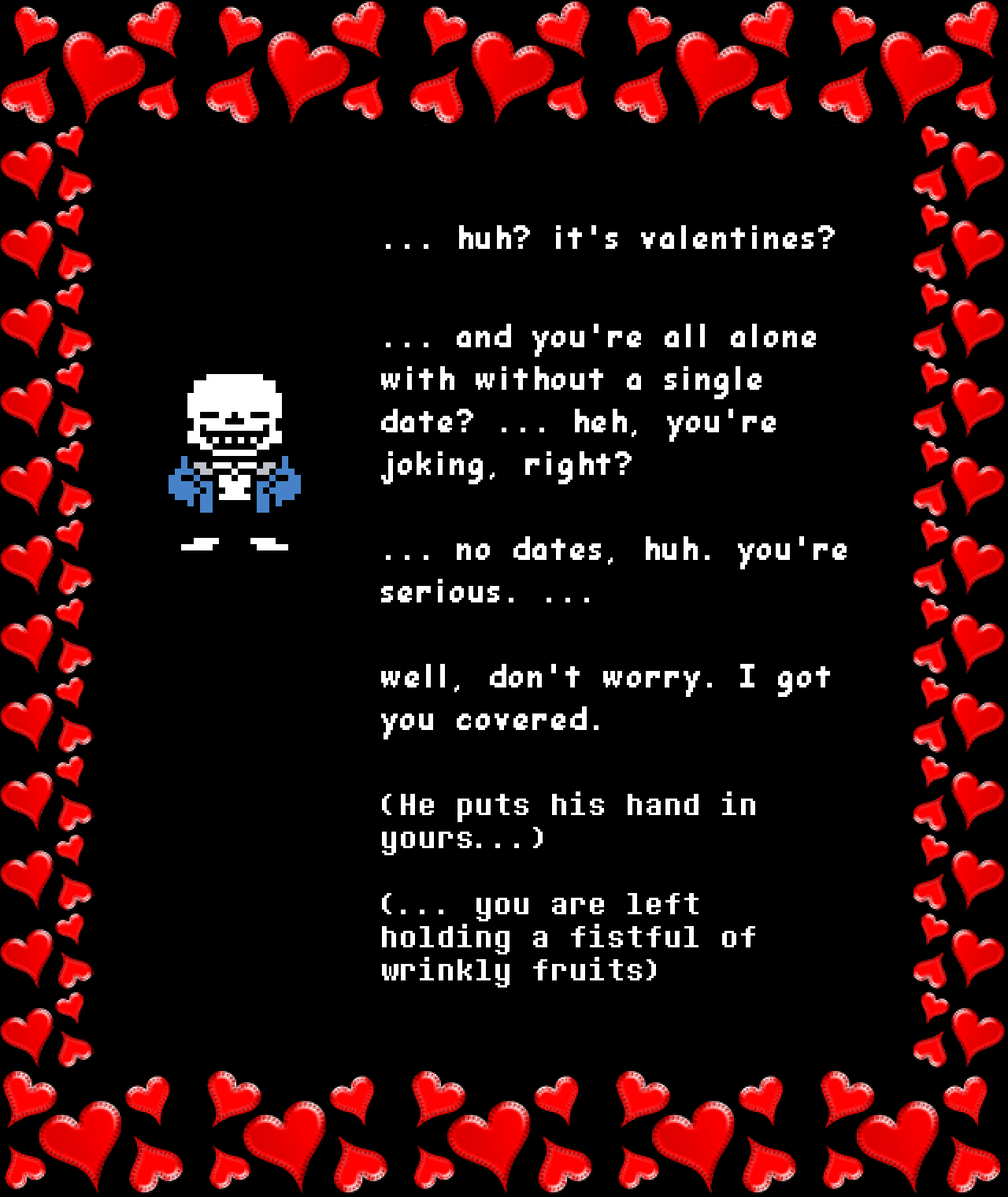 sans: … huh? it’s valentines?

… and you’re all alone with without a single date? … heh, you’re joking, right?

… no dates, huh. you’re serious. …

well, don’t worry. I got you covered.

(He puts his hand in yours…)

(… you are left holding a fistful of wrinkly fruits)