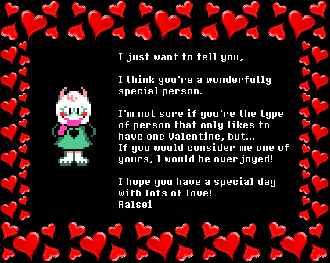 Ralsei: I just want to tell you, I think you’re a wonderfully special person.
I’m not sure if you’re the type of person that only likes to have one Valentine, but… If you would consider me one of yours, I would be overjoyed!

I hope you have a special day with lots of love!
Ralsei