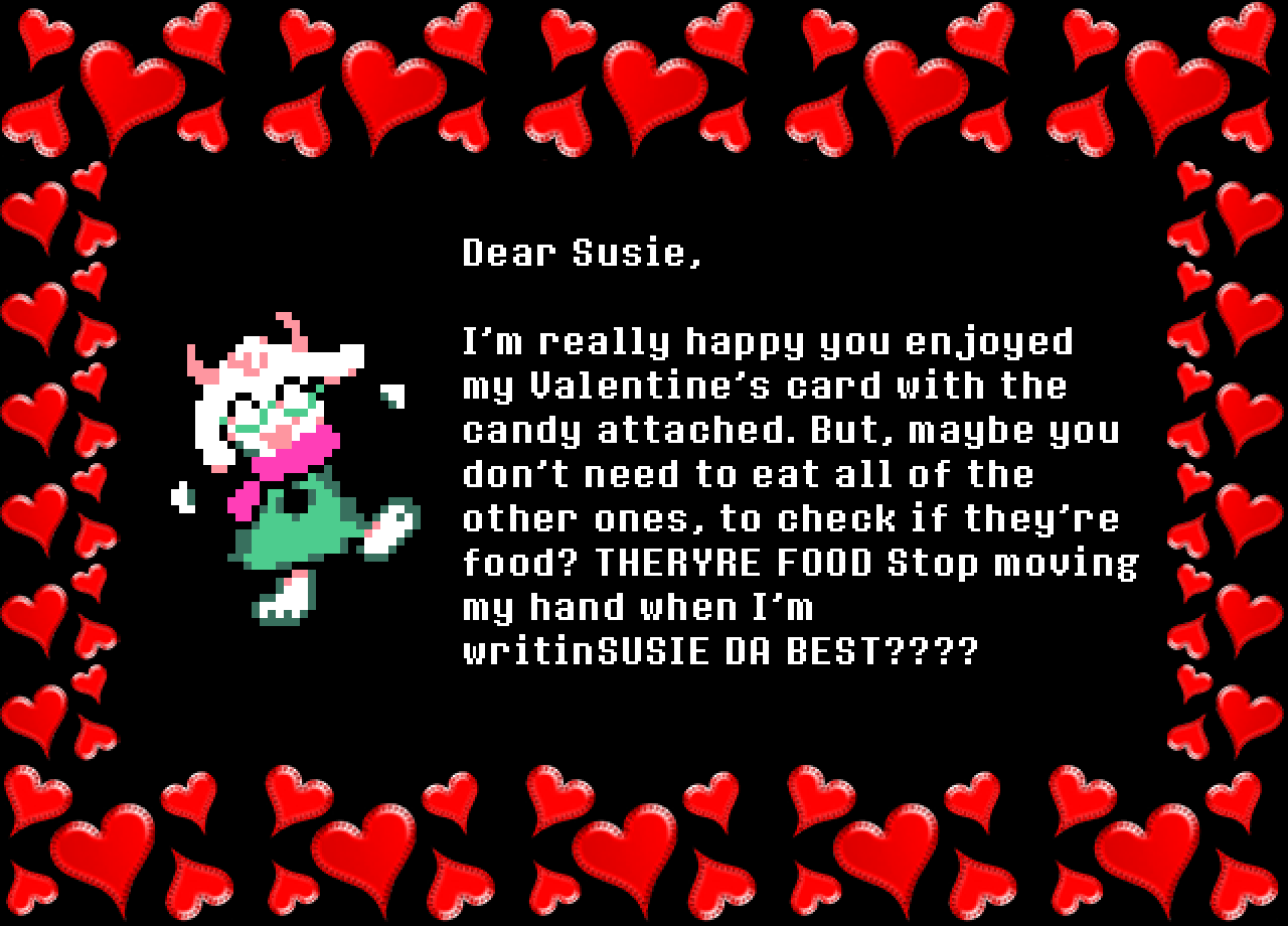 Ralsei: Dear Susie,

I’m really happy you enjoyed my Valentine’s card with the candy attached. But, maybe you don’t need to eat all of the other ones, to check if they’re food? THERYRE FOOD Stop moving my hand when I’m writinSUSIE DA BEST????