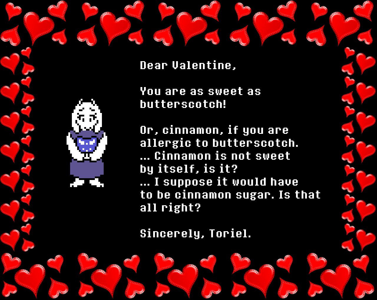 Toriel: Dear Valentine,

You are as sweet as butterscotch!

Or, cinnamon, if you are allergic to butterscotch.
… Cinnamon is not sweet by itself, is it?
… I suppose it would have to be cinnamon sugar. Is that all right?

Sincerely, Toriel.