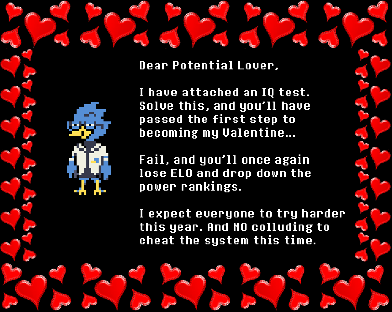 Berdly: Dear Potential Lover,

I have attached an IQ test. Solve this, and you’ll have passed the first step to becoming my Valentine… 

Fail, and you’ll once again lose ELO and drop down the power rankings.

I expect everyone to try harder this year. And NO colluding to cheat the system this time.