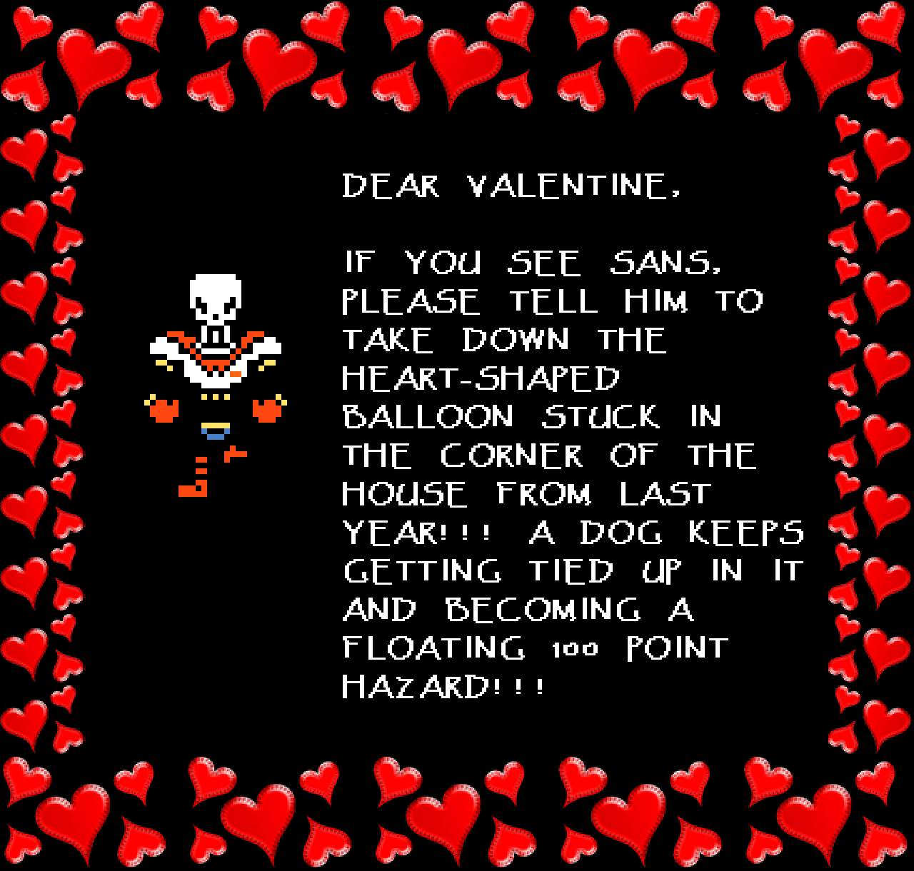 Papyrus: DEAR VALENTINE,

IF YOU SEE SANS, PLEASE TELL HIM TO TAKE DOWN THE HEART-SHAPED BALLOON STUCK IN THE CORNER OF THE HOUSE FROM LAST YEAR!!! A DOG KEEPS GETTING TIED UP IN IT AND BECOMING A FLOATING 100 POINT HAZARD!!!