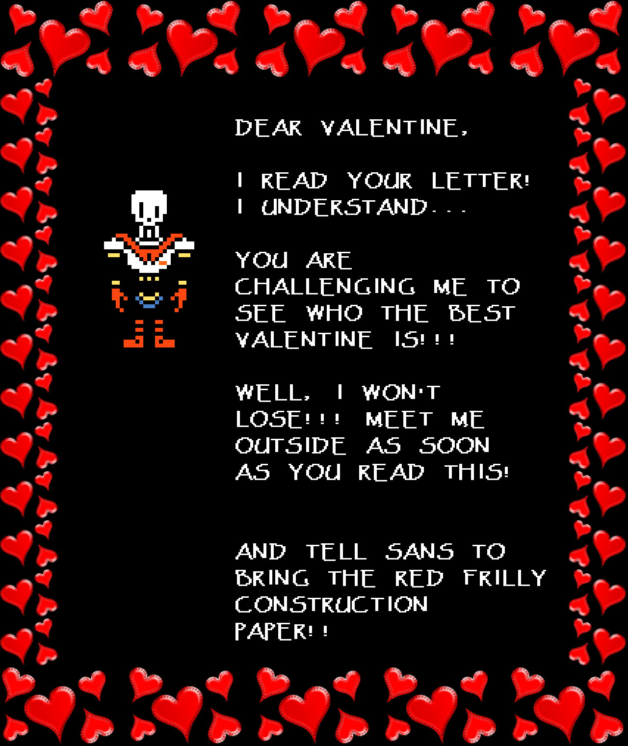 Papyrus: DEAR VALENTINE,

I READ YOUR LETTER! I UNDERSTAND…

YOU ARE CHALLENGING ME TO SEE WHO THE BEST VALENTINE IS!!!

WELL, I WON’T LOSE!!! MEET ME OUTSIDE AS SOON AS YOU READ THIS!

AND TELL SANS TO BRING THE RED FRILLY CONSTRUCTION PAPER!!