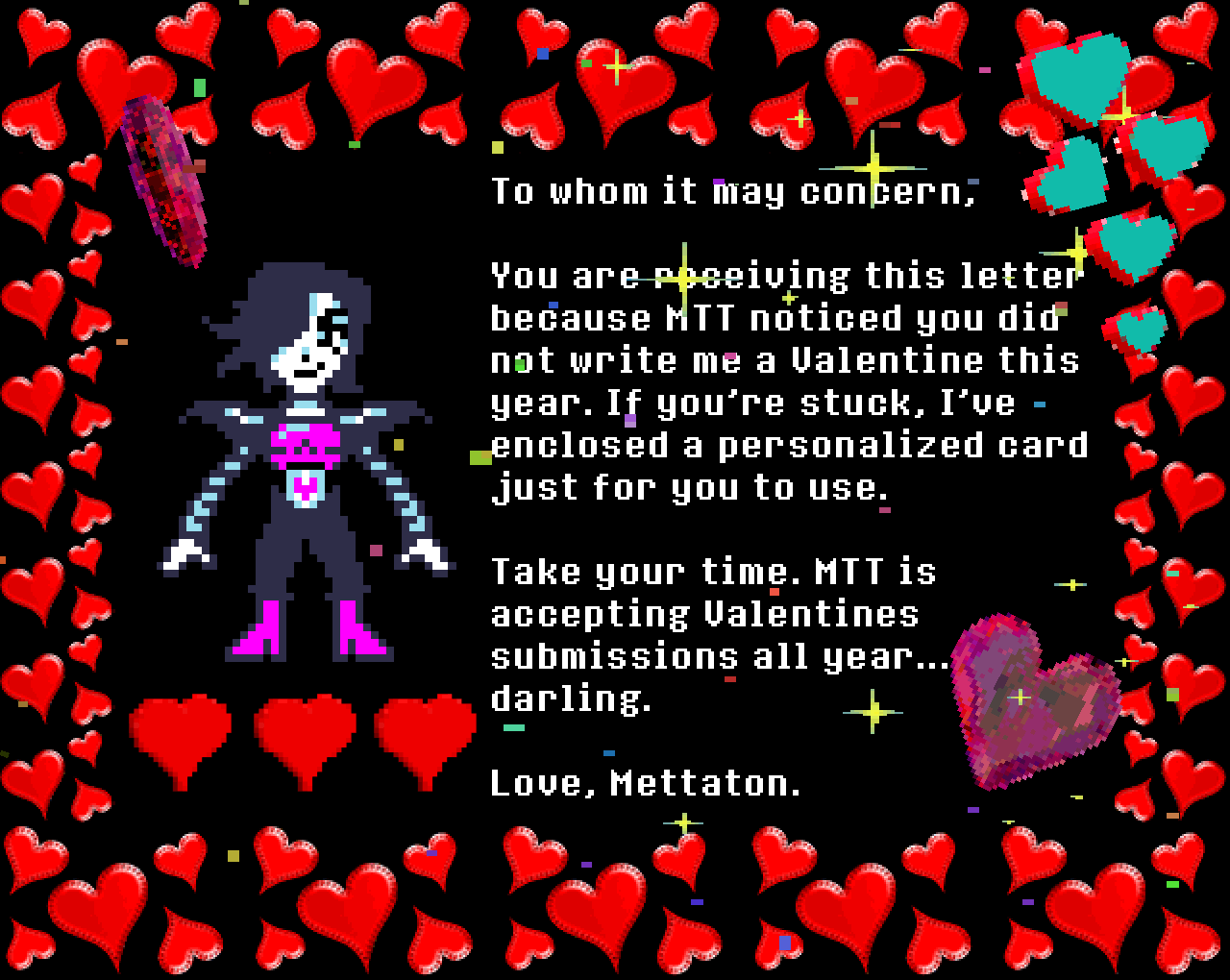 Mettaton: To whom it may concern,

You are receiving this letter because MTT noticed you did not write me a Valentine this year. If you’re stuck, I’ve enclosed a personalized card just for you to use.

Take your time. MTT is accepting Valentines submissions all year… darling.

Love, Mettaton.