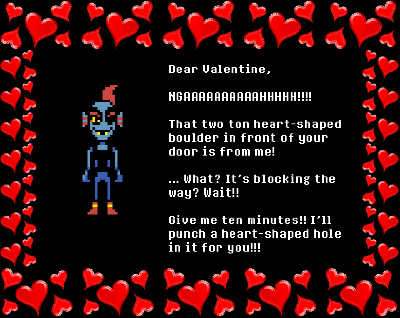 Undyne: Dear Valentine,

NGAAAAAAAAAAHHHHH!!!!

That two ton heart-shaped boulder in front of your door is from me!

… What? It’s blocking the way? Wait!!

Give me ten minutes!! I’ll punch a heart-shaped hole in it for you!!!