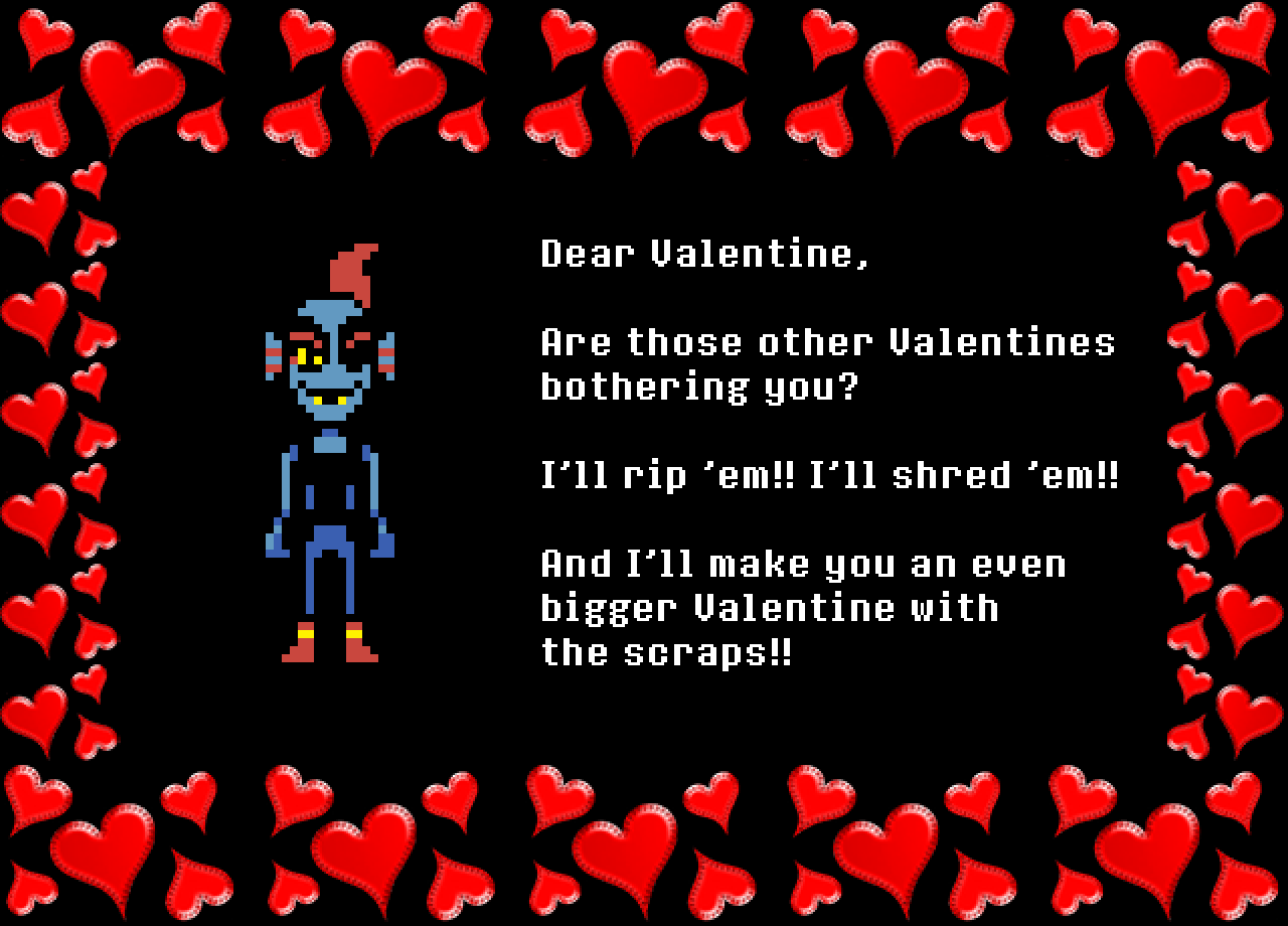 Undyne: Dear Valentine,

Are those other Valentines bothering you?

I’ll rip ‘em!! I’ll shred ‘em!!

And I’ll make you an even bigger Valentine with the scraps!!