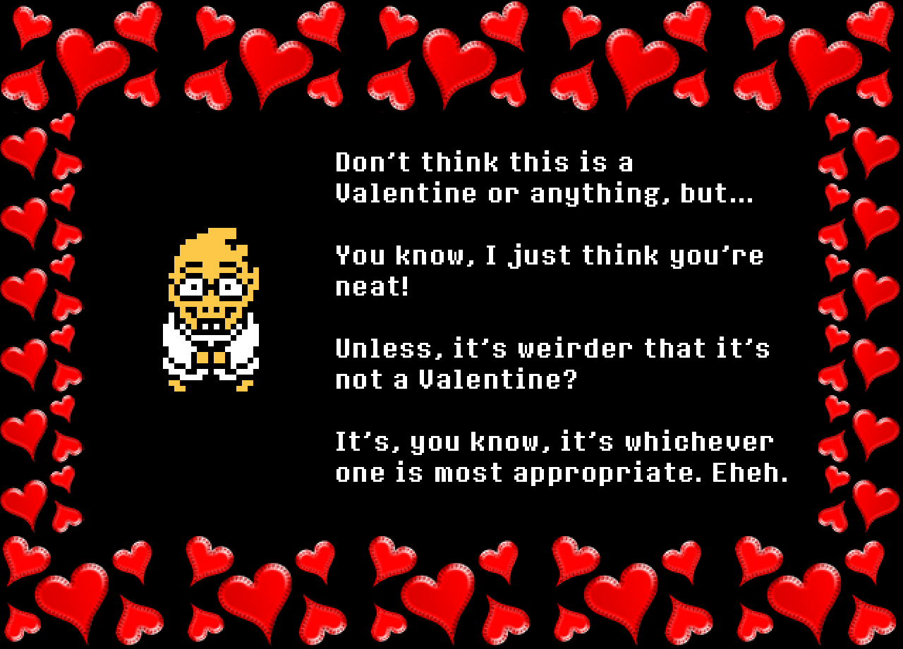 Alphys: Don’t think this is a Valentine or anything, but...

You know, I just think you’re neat!

Unless, it’s weirder that it’s not a Valentine?

It’s, you know, it’s whichever one is most appropriate. Eheh.